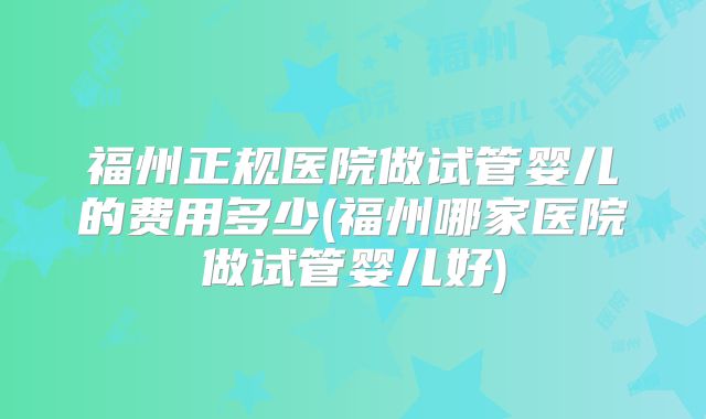 福州正规医院做试管婴儿的费用多少(福州哪家医院做试管婴儿好)