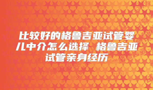 比较好的格鲁吉亚试管婴儿中介怎么选择 格鲁吉亚试管亲身经历