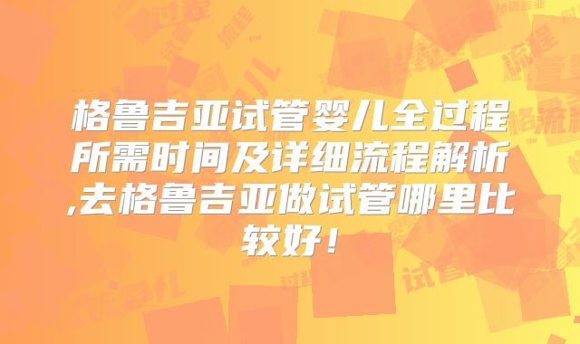 格鲁吉亚试管婴儿全过程所需时间及详细流程解析,去格鲁吉亚做试管哪里比较好！