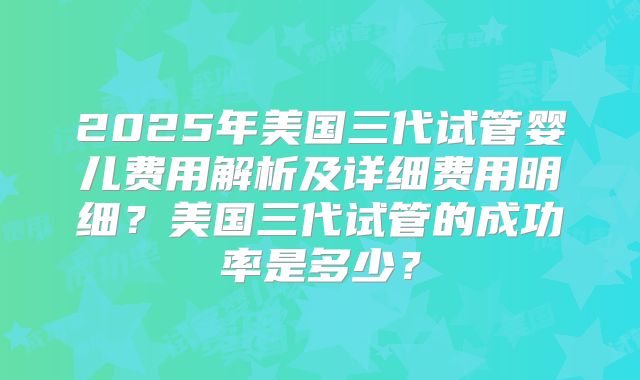 2025年美国三代试管婴儿费用解析及详细费用明细？美国三代试管的成功率是多少？