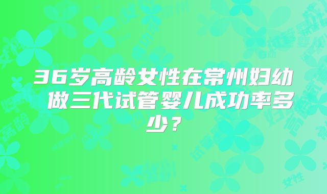 36岁高龄女性在常州妇幼 做三代试管婴儿成功率多少?
