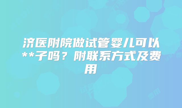 济医附院做试管婴儿可以**子吗？附联系方式及费用