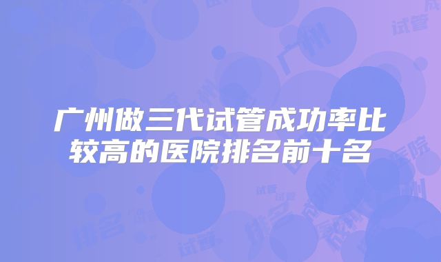 广州做三代试管成功率比较高的医院排名前十名