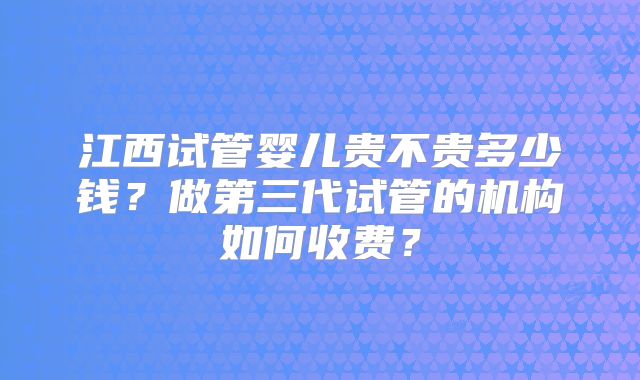 江西试管婴儿贵不贵多少钱？做第三代试管的机构如何收费？