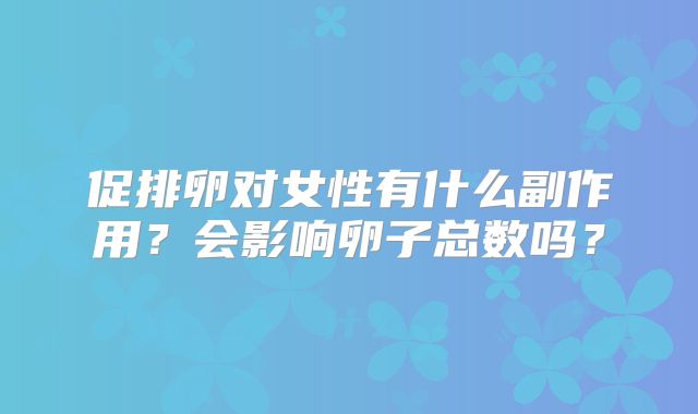 促排卵对女性有什么副作用？会影响卵子总数吗？