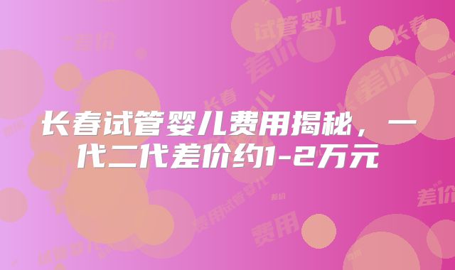 长春试管婴儿费用揭秘，一代二代差价约1-2万元