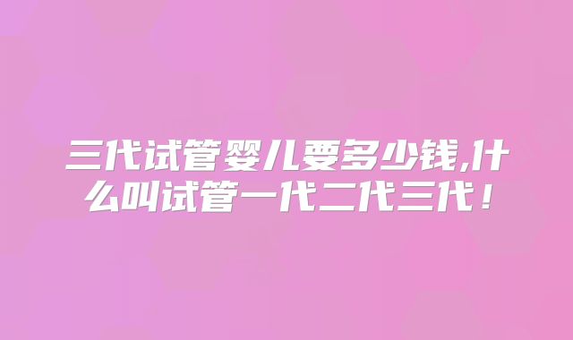 三代试管婴儿要多少钱,什么叫试管一代二代三代!