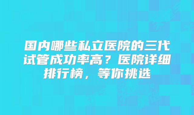 国内哪些私立医院的三代试管成功率高？医院详细排行榜，等你挑选