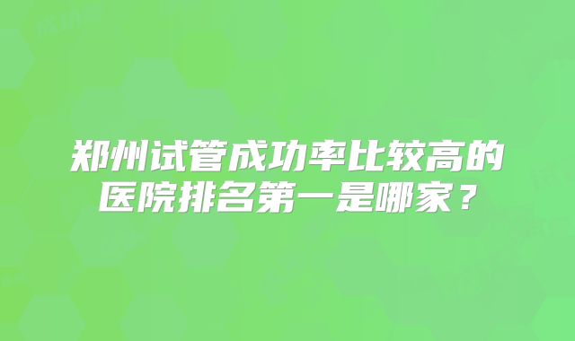 郑州试管成功率比较高的医院排名第一是哪家？