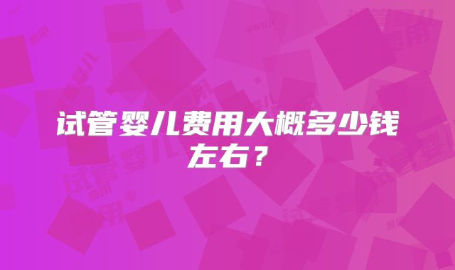试管婴儿费用大概多少钱左右？