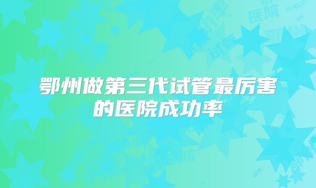 鄂州做第三代试管最厉害的医院成功率