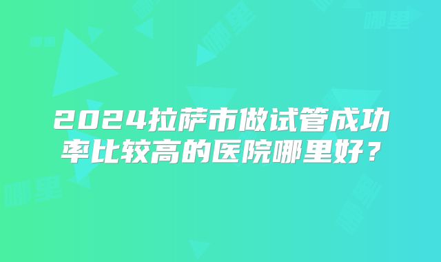 2024拉萨市做试管成功率比较高的医院哪里好?