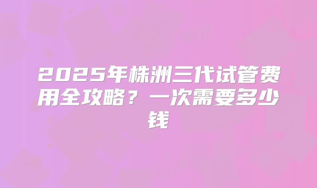 2025年株洲三代试管费用全攻略?一次需要多少钱
