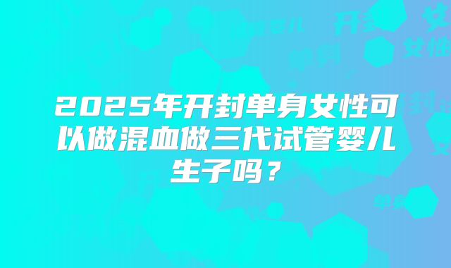 2025年开封单身女性可以做混血做三代试管婴儿生子吗？