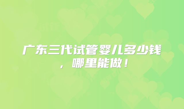 广东三代试管婴儿多少钱，哪里能做！