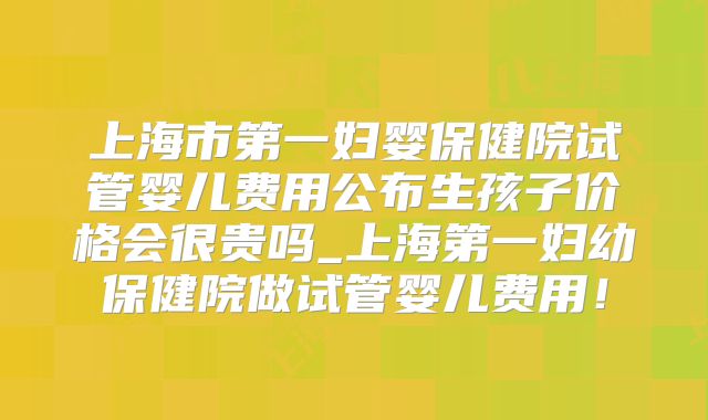 上海市第一妇婴保健院试管婴儿费用公布生孩子价格会很贵吗_上海第一妇幼保健院做试管婴儿费用!