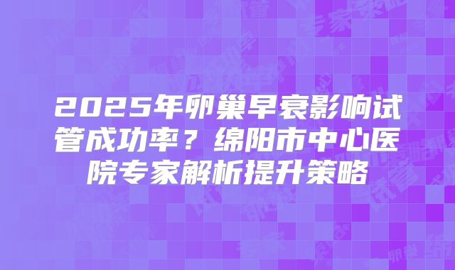 2025年卵巢早衰影响试管成功率？绵阳市中心医院专家解析提升策略