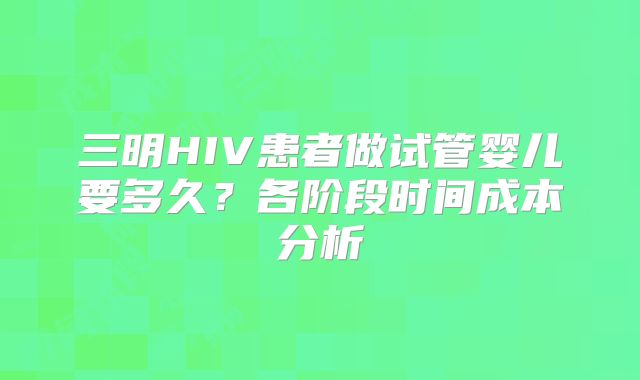 三明HIV患者做试管婴儿要多久？各阶段时间成本分析