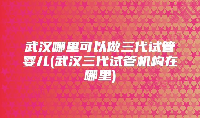 武汉哪里可以做三代试管婴儿(武汉三代试管机构在哪里)