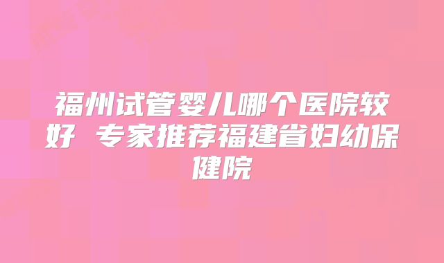 福州试管婴儿哪个医院较好 专家推荐福建省妇幼保健院