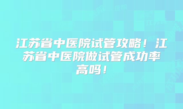 江苏省中医院试管攻略！江苏省中医院做试管成功率高吗！