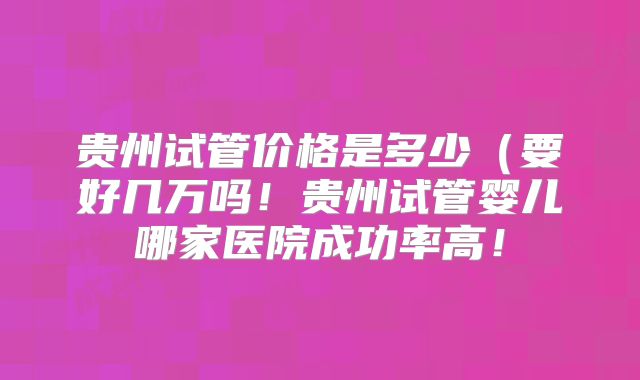 贵州试管价格是多少（要好几万吗！贵州试管婴儿哪家医院成功率高！