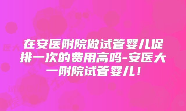 在安医附院做试管婴儿促排一次的费用高吗-安医大一附院试管婴儿！