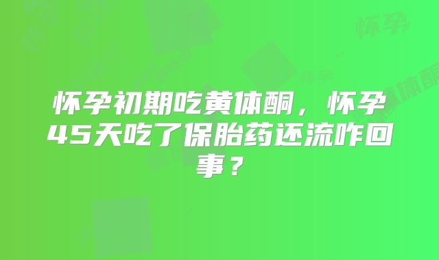 怀孕初期吃黄体酮,怀孕45天吃了保胎药还流咋回事?