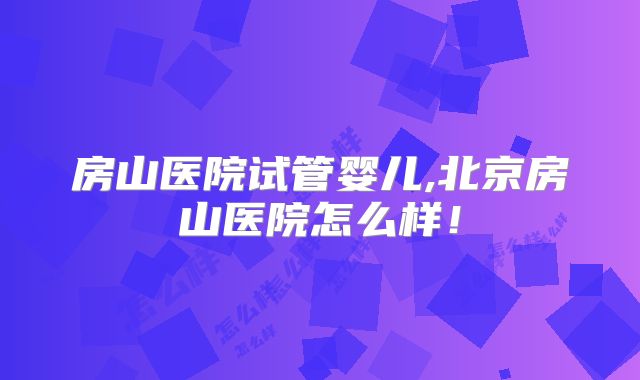 房山医院试管婴儿,北京房山医院怎么样！