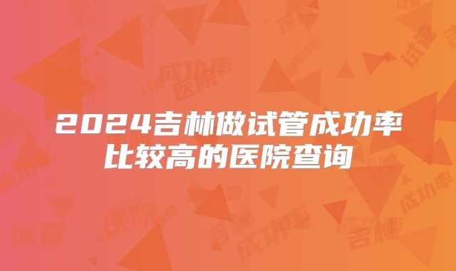 2024吉林做试管成功率比较高的医院查询