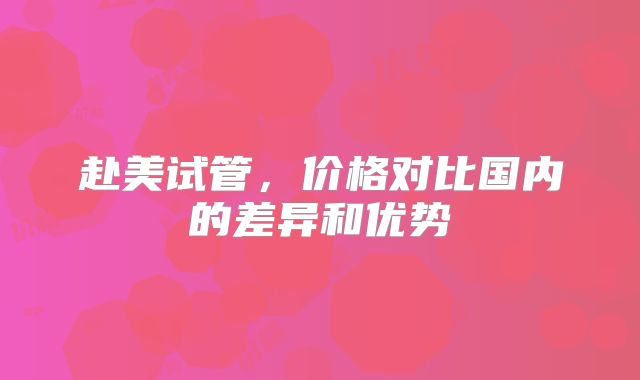赴美试管,价格对比国内的差异和优势