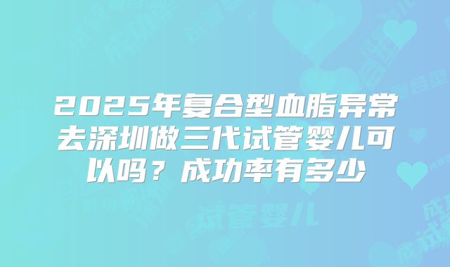 2025年复合型血脂异常去深圳做三代试管婴儿可以吗？成功率有多少
