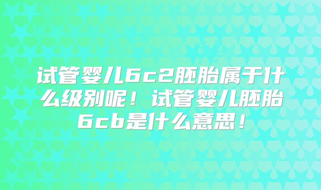试管婴儿6c2胚胎属于什么级别呢!试管婴儿胚胎6cb是什么意思!
