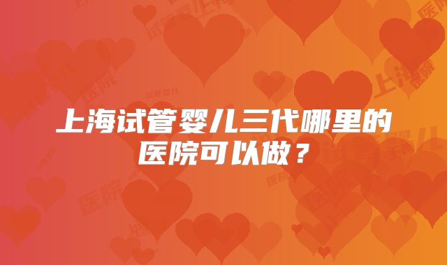 上海试管婴儿三代哪里的医院可以做？