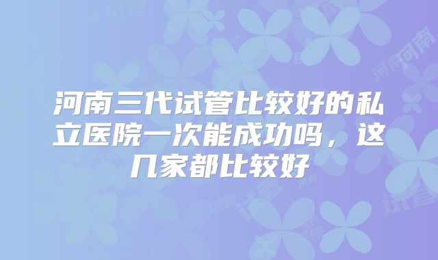 河南三代试管比较好的私立医院一次能成功吗，这几家都比较好