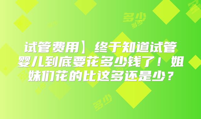 试管费用】终于知道试管婴儿到底要花多少钱了!姐妹们花的比这多还是少?