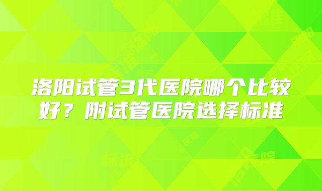 洛阳试管3代医院哪个比较好?附试管医院选择标准