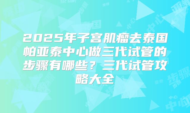2025年子宫肌瘤去泰国帕亚泰中心做三代试管的步骤有哪些?三代试管攻略大全