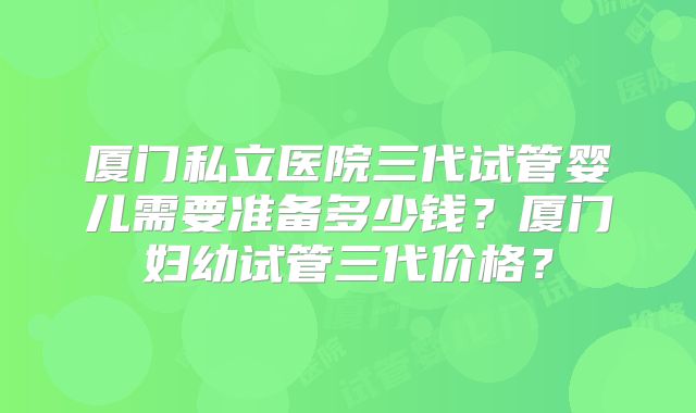 厦门私立医院三代试管婴儿需要准备多少钱?厦门妇幼试管三代价格?