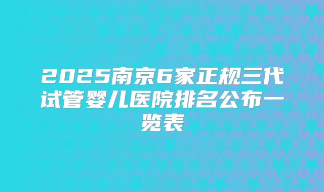 2025南京6家正规三代试管婴儿医院排名公布一览表