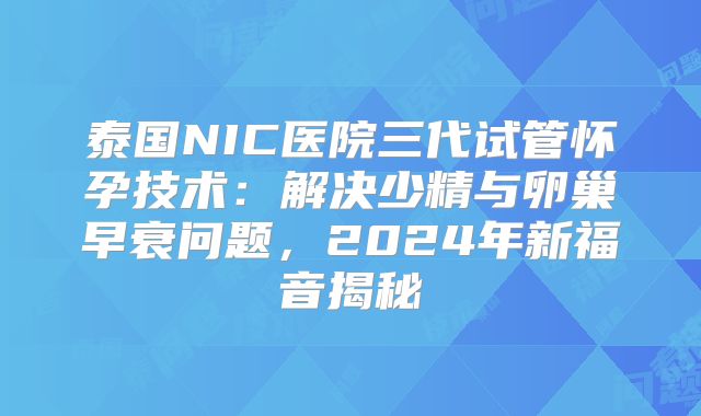 泰国NIC医院三代试管怀孕技术：解决少精与卵巢早衰问题，2024年新福音揭秘