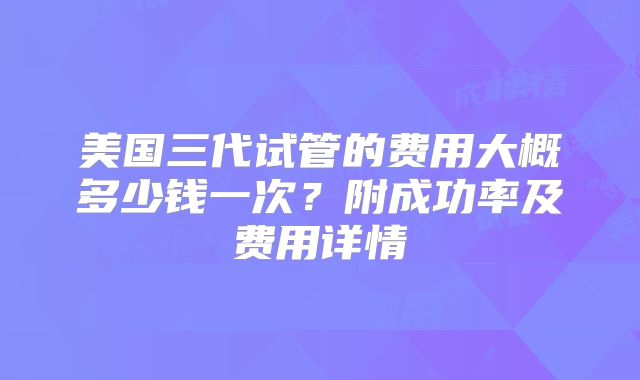 美国三代试管的费用大概多少钱一次？附成功率及费用详情