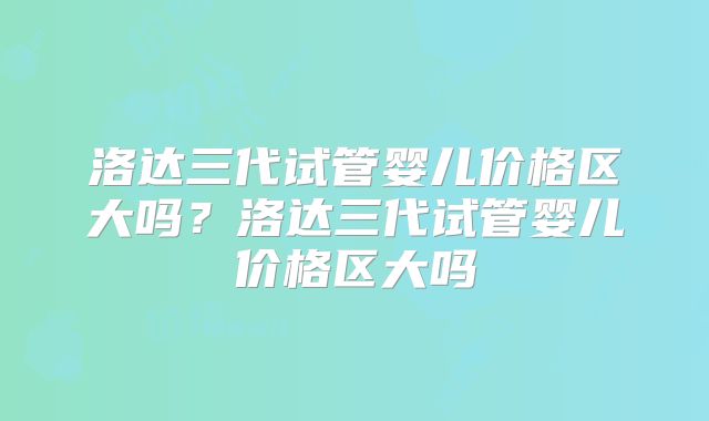 洛达三代试管婴儿价格区大吗?洛达三代试管婴儿价格区大吗