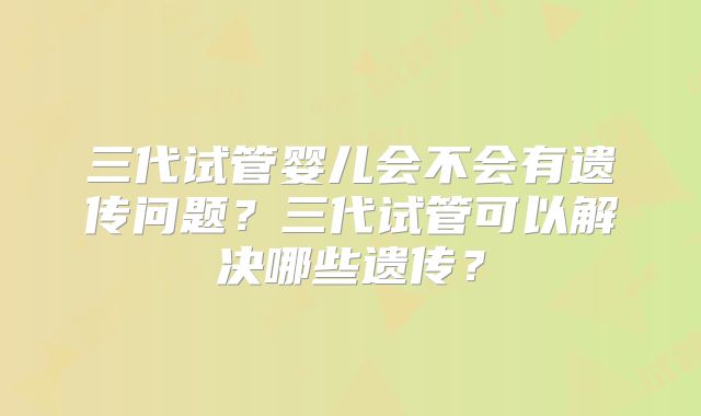 三代试管婴儿会不会有遗传问题？三代试管可以解决哪些遗传？