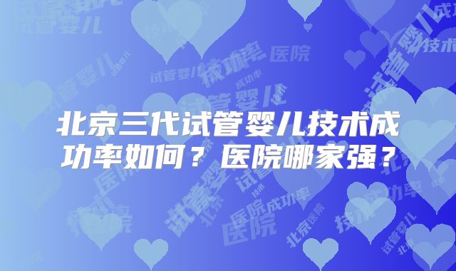 北京三代试管婴儿技术成功率如何?医院哪家强?