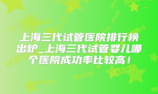 上海三代试管医院排行榜出炉_上海三代试管婴儿哪个医院成功率比较高！