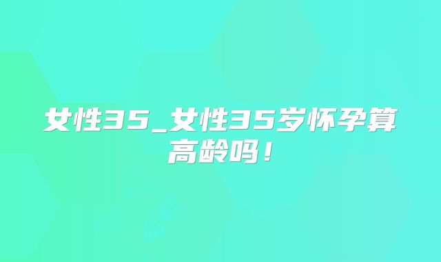 女性35_女性35岁怀孕算高龄吗！