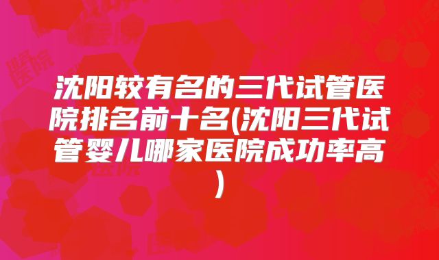沈阳较有名的三代试管医院排名前十名(沈阳三代试管婴儿哪家医院成功率高)