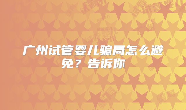 广州试管婴儿骗局怎么避免?告诉你