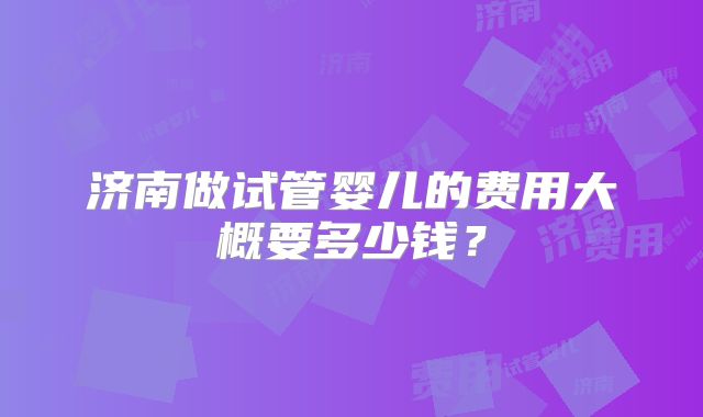 济南做试管婴儿的费用大概要多少钱？